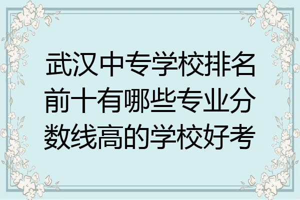 武汉中专学校排名前十有哪些专业分数线高的学校好考