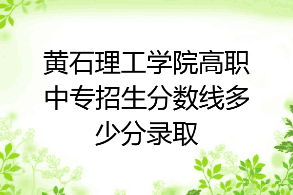 黄石理工学院高职中专招生分数线多少分录取
