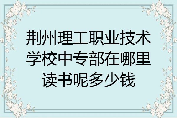 荆州理工职业技术学校中专部在哪里读书呢多少钱