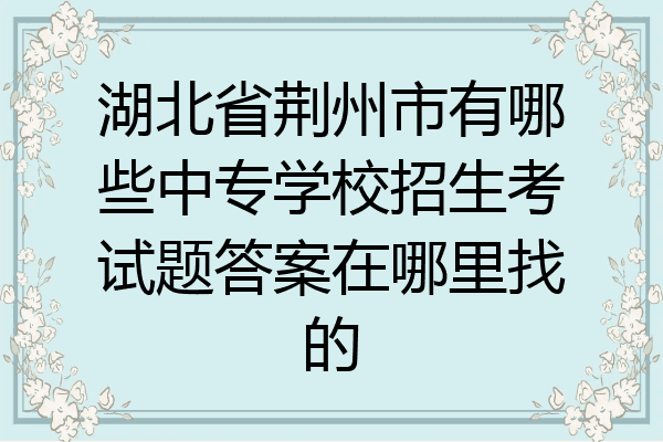 湖北省荆州市有哪些中专学校招生考试题答案在哪里找的