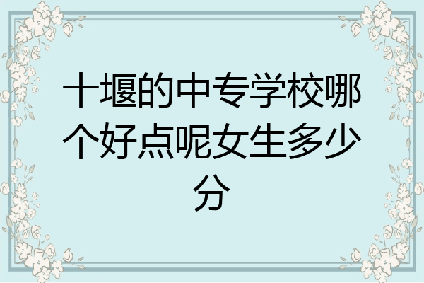 十堰的中专学校哪个好点呢女生多少分
