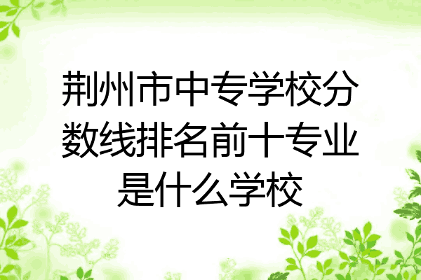 荆州市中专学校分数线排名前十专业是什么学校