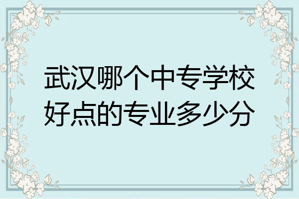 武汉哪个中专学校好点的专业多少分