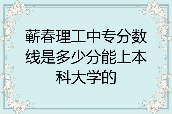 蕲春理工中专分数线是多少分能上本科大学的