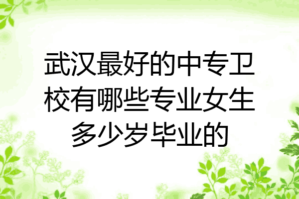 武汉最好的中专卫校有哪些专业女生多少岁毕业的