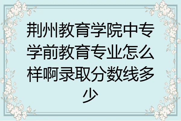 荆州教育学院中专学前教育专业怎么样啊录取分数线多少