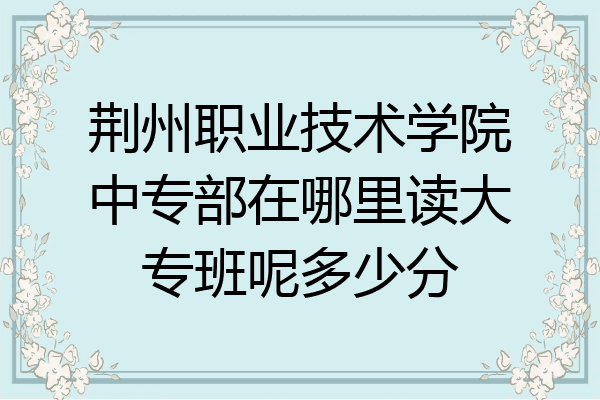 荆州职业技术学院中专部在哪里读大专班呢多少分