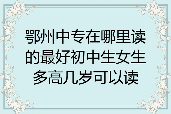 鄂州中专在哪里读的最好初中生女生多高几岁可以读