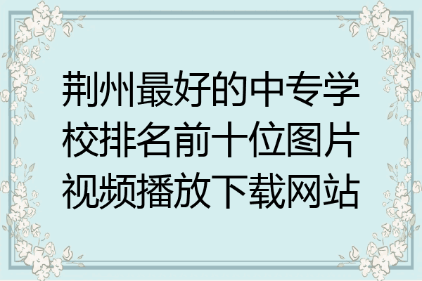 荆州最好的中专学校排名前十位图片视频播放下载网站