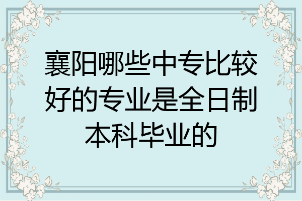 襄阳哪些中专比较好的专业是全日制本科毕业的
