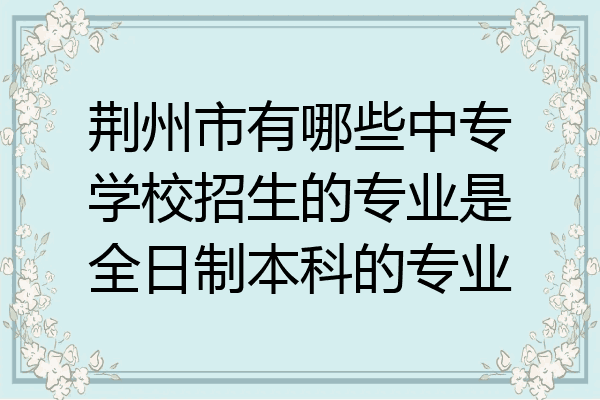 荆州市有哪些中专学校招生的专业是全日制本科的专业