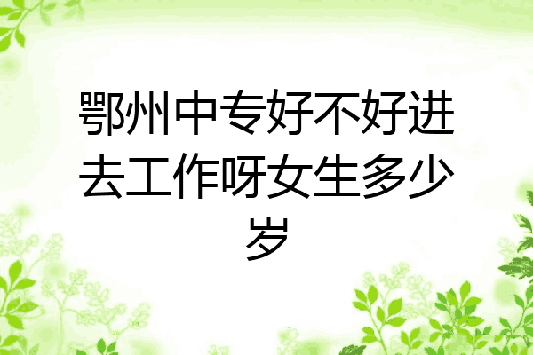 鄂州中专好不好进去工作呀女生多少岁