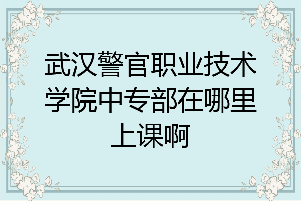 武汉警官职业技术学院中专部在哪里上课啊
