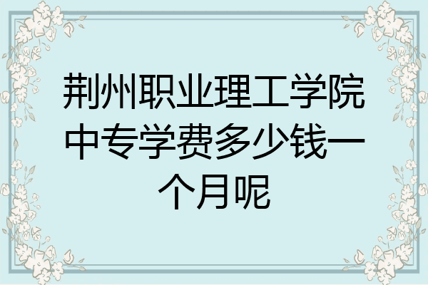 荆州职业理工学院中专学费多少钱一个月呢