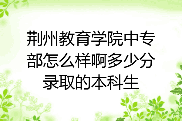 荆州教育学院中专部怎么样啊多少分录取的本科生
