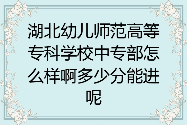 湖北幼儿师范高等专科学校中专部怎么样啊多少分能进呢