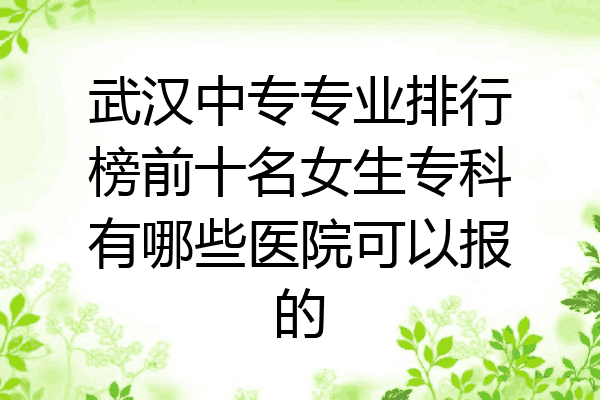 武汉中专专业排行榜前十名女生专科有哪些医院可以报的