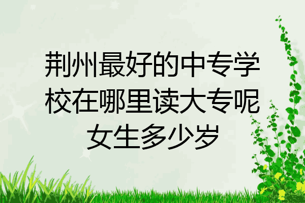 荆州最好的中专学校在哪里读大专呢女生多少岁
