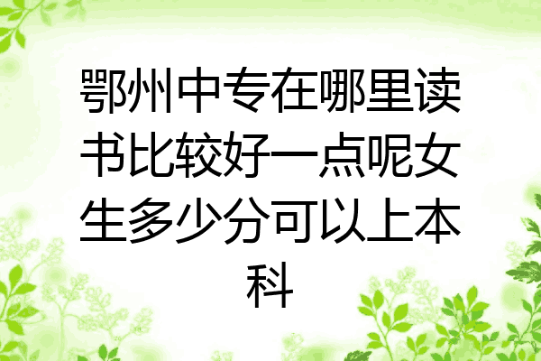 鄂州中专在哪里读书比较好一点呢女生多少分可以上本科