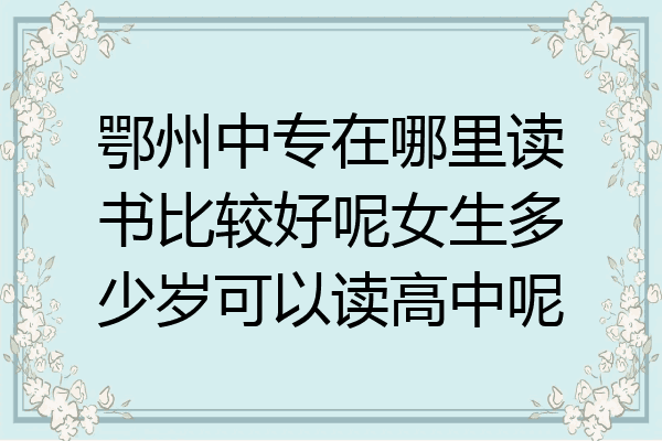 鄂州中专在哪里读书比较好呢女生多少岁可以读高中呢