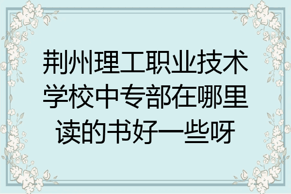 荆州理工职业技术学校中专部在哪里读的书好一些呀