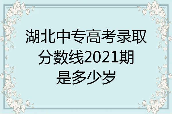 湖北中专高考录取分数线2021期是多少岁
