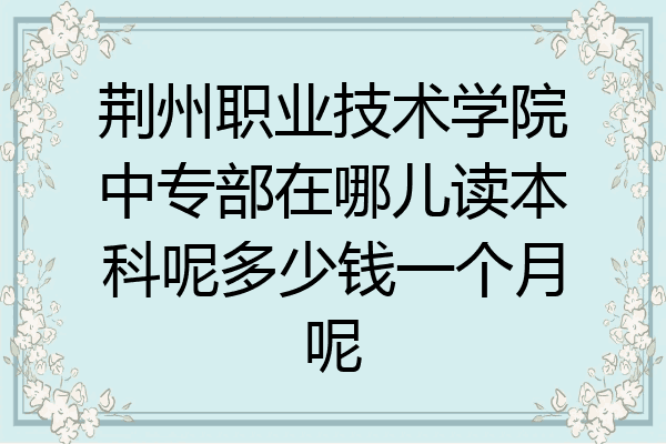 荆州职业技术学院中专部在哪儿读本科呢多少钱一个月呢