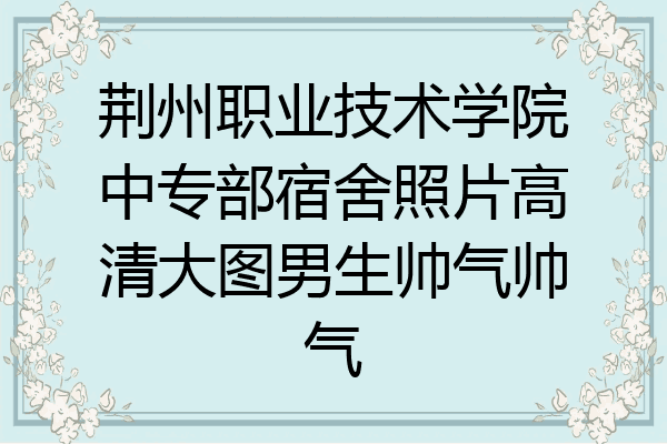 荆州职业技术学院中专部宿舍照片高清大图男生帅气帅气