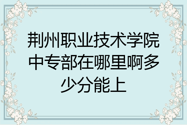 荆州职业技术学院中专部在哪里啊多少分能上