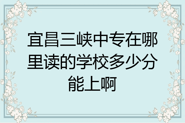 宜昌三峡中专在哪里读的学校多少分能上啊