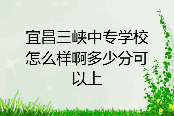 宜昌三峡中专学校怎么样啊多少分可以上