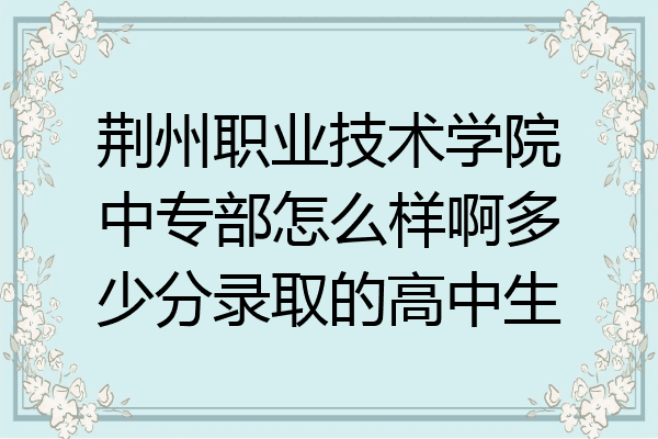荆州职业技术学院中专部怎么样啊多少分录取的高中生