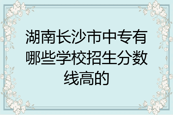 湖南长沙市中专有哪些学校招生分数线高的