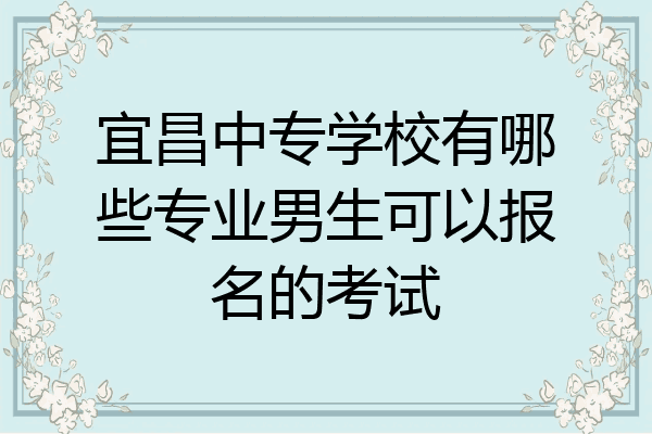 宜昌中专学校有哪些专业男生可以报名的考试