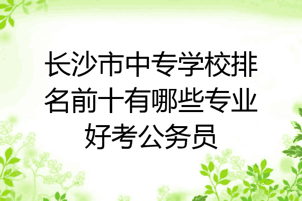 长沙市中专学校排名前十有哪些专业好考公务员