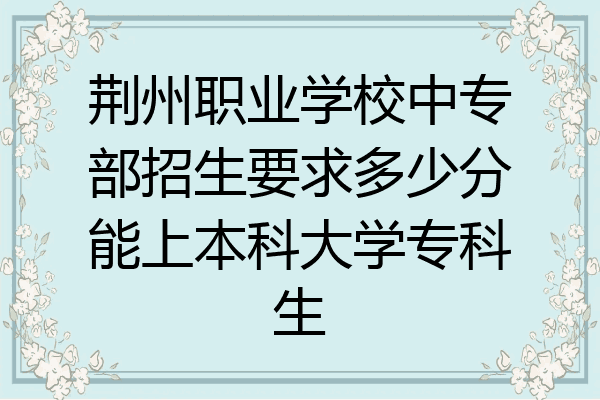 荆州职业学校中专部招生要求多少分能上本科大学专科生