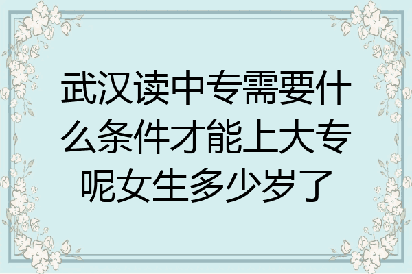 武汉读中专需要什么条件才能上大专呢女生多少岁了