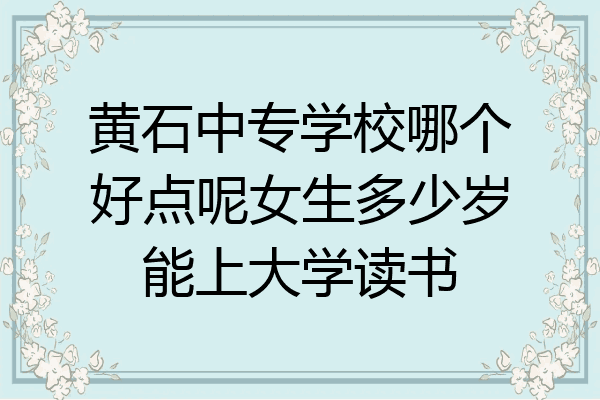 黄石中专学校哪个好点呢女生多少岁能上大学读书