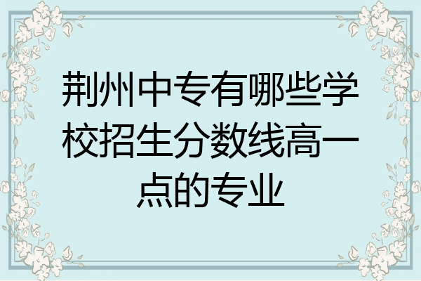 荆州中专有哪些学校招生分数线高一点的专业