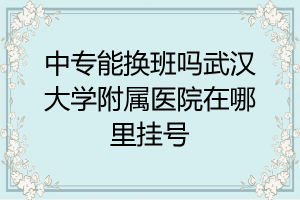 中专能换班吗武汉大学附属医院在哪里挂号
