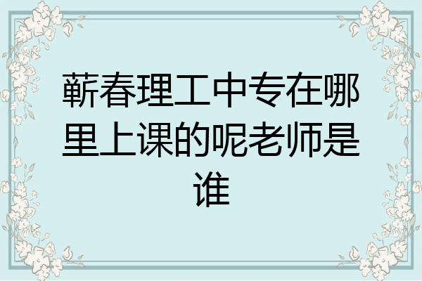 蕲春理工中专在哪里上课的呢老师是谁