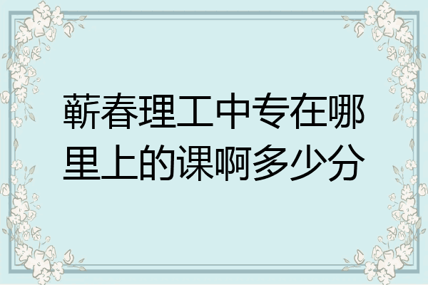 蕲春理工中专在哪里上的课啊多少分