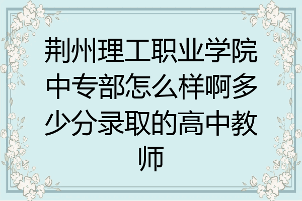 荆州理工职业学院中专部怎么样啊多少分录取的高中教师