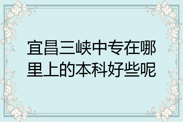 宜昌三峡中专在哪里上的本科好些呢