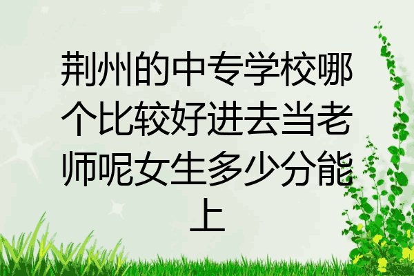 荆州的中专学校哪个比较好进去当老师呢女生多少分能上