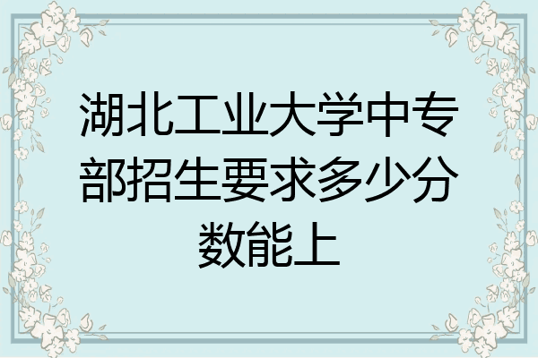 湖北工业大学中专部招生要求多少分数能上