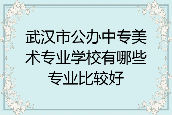 武汉市公办中专美术专业学校有哪些专业比较好