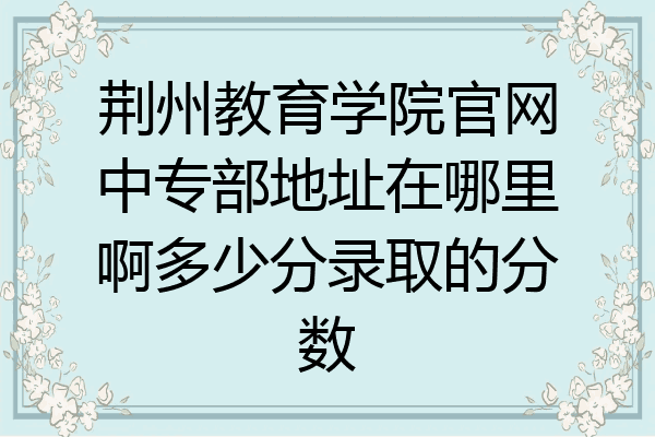 荆州教育学院官网中专部地址在哪里啊多少分录取的分数