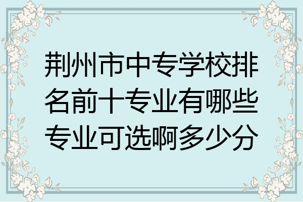 荆州市中专学校排名前十专业有哪些专业可选啊多少分