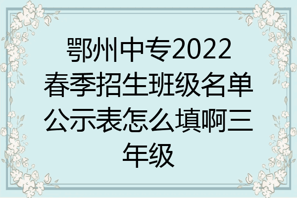 鄂州中专2022春季招生班级名单公示表怎么填啊三年级